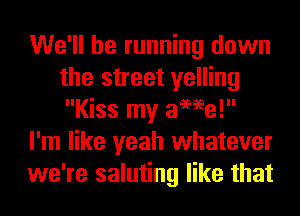 We'll be running down
the street yelling
Kiss my awe!

I'm like yeah whatever

we're saluting like that