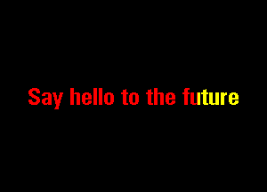 Say hello to the future