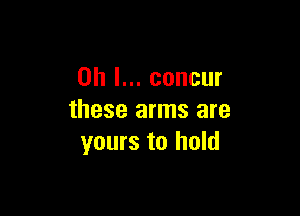 Oh I... concur

these arms are
yours to hold