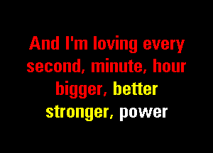 And I'm loving every
second, minute, hour

bigger, better
stronger, power