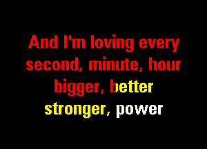 And I'm loving every
second, minute, hour

bigger, better
stronger, power