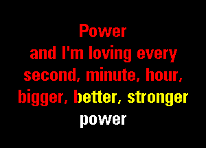 Power
and I'm loving every

second, minute, hour,
bigger, better, stronger
power