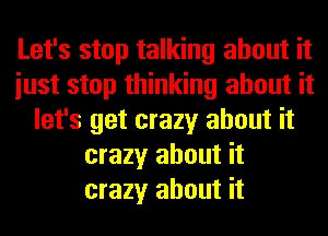 Let's stop talking about it
iust stop thinking about it
let's get crazy about it
crazy about it
crazy about it