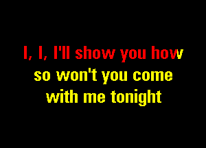 I, I. I'll show you how

so won't you come
with me tonight