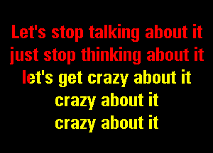 Let's stop talking about it
iust stop thinking about it
let's get crazy about it
crazy about it
crazy about it
