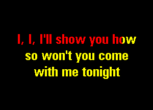 I, I. I'll show you how

so won't you come
with me tonight