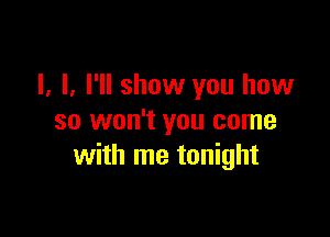 I, I. I'll show you how

so won't you come
with me tonight