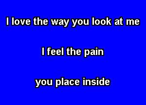 I love the way you look at me

I feel the pain

you place inside