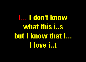 l... I don't know
what this i..s

but I know that l...
I love i..t