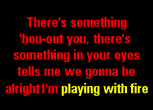 There's something
'hou-out you, there's
something in your eyes
tells me we gonna be
alrightl'm playing with fire