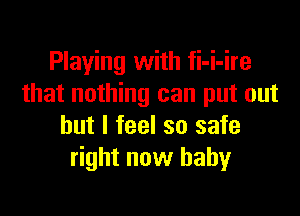 Playing with fi-i-ire
that nothing can put out

but I feel so safe
right now baby