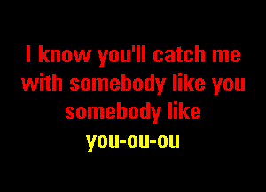 I know you'll catch me
with somebody like you

somebody like
you-ou-ou