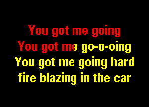 You got me going
You got me go-o-oing
You got me going hard
fire blazing in the car