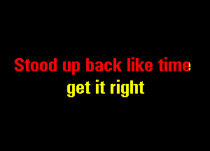 Stood up back like time

get it right