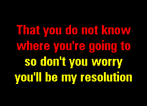 That you do not know
where you're going to

so don't you worry
you'll be my resolution