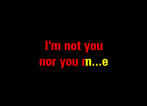 I'm not you

nor you m...e