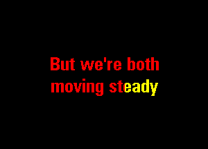 But we're both

moving steady