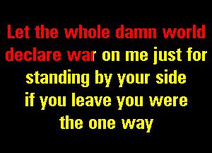 Let the whole damn world
declare war on me iust for
standing by your side
if you leave you were
the one way