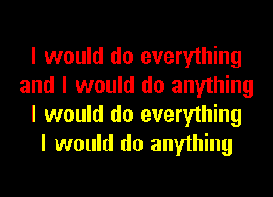 I would do everything
and I would do anything
I would do everything
I would do anything