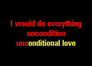 I would do everything

uncondition
unconditional love