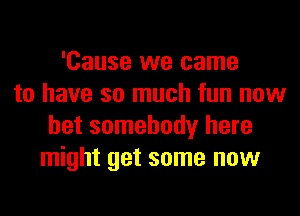 'Cause we came
to have so much fun now
bet somebody here
might get some now