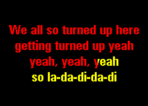 We all so turned up here
getting turned up yeah

yeah,yeah.yeah
so Ia-da-di-da-di