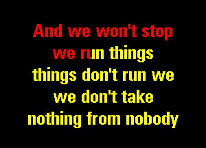 And we won't stop
we run things
things don't run we
we don't take
nothing from nobody