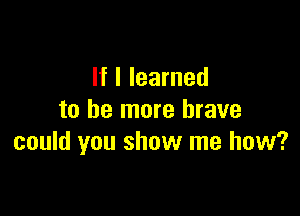 If I learned

to be more brave
could you show me how?