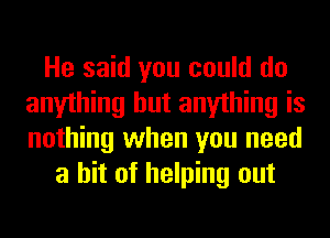 He said you could do
anything but anything is
nothing when you need

a hit of helping out