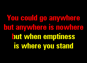 You could go anywhere
but anywhere is nowhere
but when emptiness
is where you stand