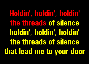 Holdin', holdin', holdin'
the threads of silence
holdin', holdin', holdin'
the threads of silence
that lead me to your door