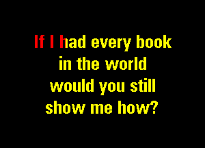 If I had every book
in the world

would you still
show me how?