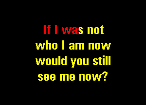 If I was not
who I am now

would you still
see me now?