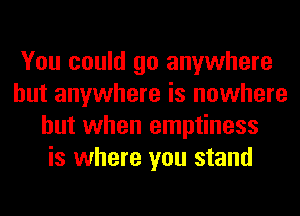 You could go anywhere
but anywhere is nowhere
but when emptiness
is where you stand