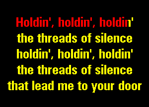 Holdin', holdin', holdin'
the threads of silence
holdin', holdin', holdin'
the threads of silence
that lead me to your door