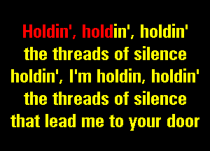 Holdin', holdin', holdin'
the threads of silence
holdin', I'm holdin, holdin'
the threads of silence
that lead me to your door