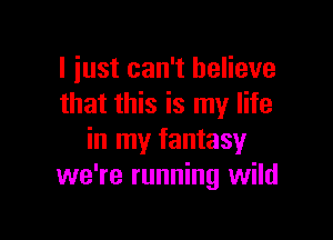 I just can't believe
that this is my life

in my fantasy
we're running wild