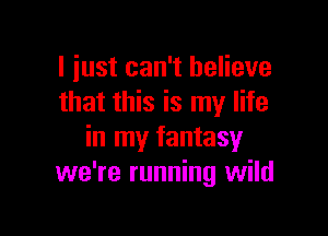 I just can't believe
that this is my life

in my fantasy
we're running wild