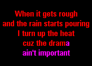When it gets rough
and the rain starts pouring
I turn up the heat
cuz the drama
ain't important