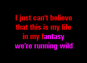 I just can't believe
that this is my life

in my fantasy
we're running wild