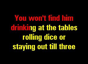 You won't find him
drinking at the tables

rolling dice or
staying out till three