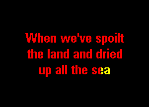 When we've spoilt

the land and dried
up all the sea