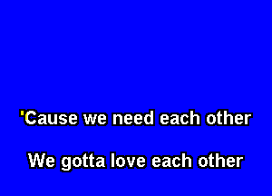 'Cause we need each other

We gotta love each other