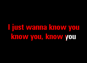 I iust wanna know you

know you, know you