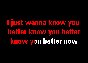 I just wanna know you

better know you better
know you better now