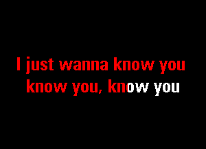 I iust wanna know you

know you, know you