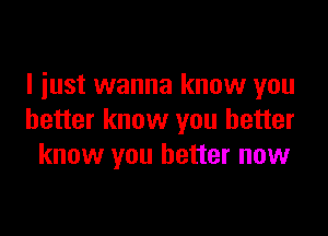 I just wanna know you

better know you better
know you better now