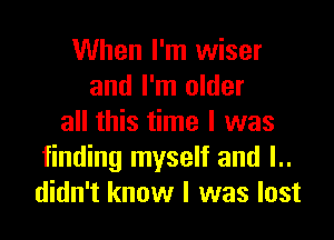 When I'm wiser
and I'm older

all this time I was
finding myself and l..
didn't know I was lost