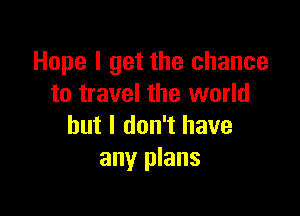Hope I get the chance
to travel the world

but I don't have
any plans