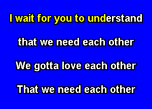 I wait for you to understand
that we need each other
We gotta love each other

That we need each other